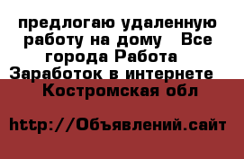 предлогаю удаленную работу на дому - Все города Работа » Заработок в интернете   . Костромская обл.